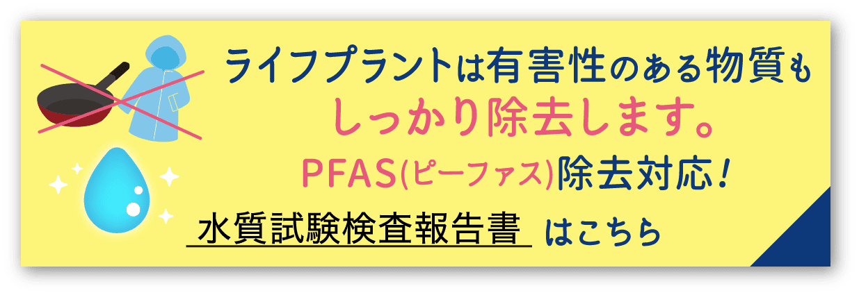 ライフプラントは有害性のある物質もしっかり除去します。PFAS(ピーファス)除去対応!水質試験検査報告書はこちら